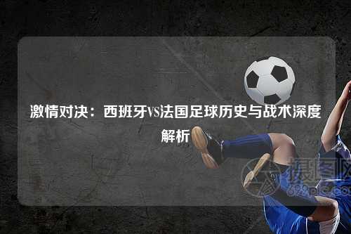 激情对决：西班牙VS法国足球历史与战术深度解析