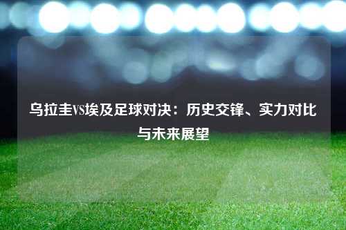 乌拉圭VS埃及足球对决：历史交锋、实力对比与未来展望