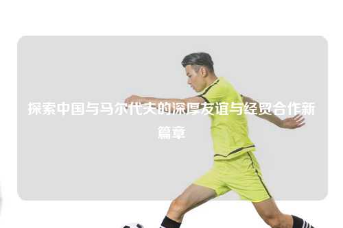 探索中国与马尔代夫的深厚友谊与经贸合作新篇章