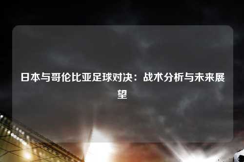 日本与哥伦比亚足球对决：战术分析与未来展望
