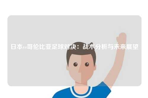 日本vs哥伦比亚足球对决：战术分析与未来展望