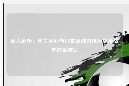 深入解析：澳大利亚与日本足球对抗历史及战术体系对比