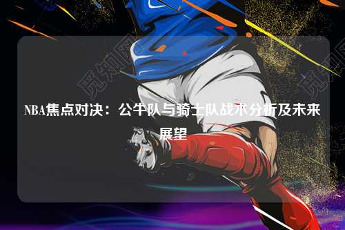 NBA焦点对决：公牛队与骑士队战术分析及未来展望