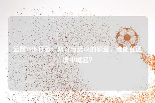 篮网VS步行者：防守与进攻的较量，谁能在逆境中崛起？