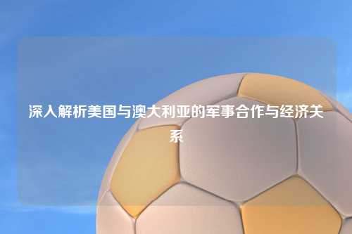 深入解析美国与澳大利亚的军事合作与经济关系