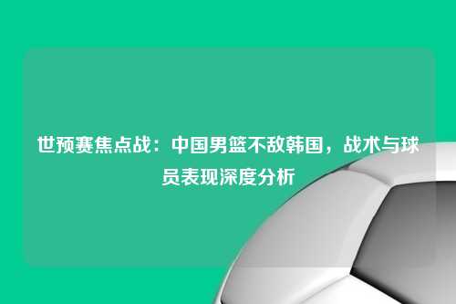 世预赛焦点战：中国男篮不敌韩国，战术与球员表现深度分析