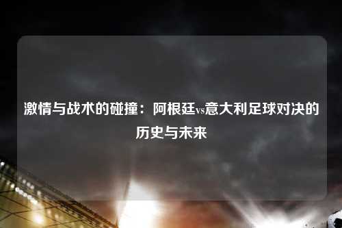 激情与战术的碰撞：阿根廷vs意大利足球对决的历史与未来