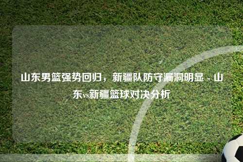 山东男篮强势回归，新疆队防守漏洞明显 - 山东vs新疆篮球对决分析