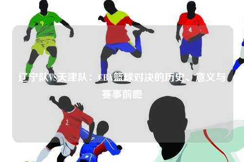 辽宁队VS天津队：CBA篮球对决的历史、意义与赛事前瞻