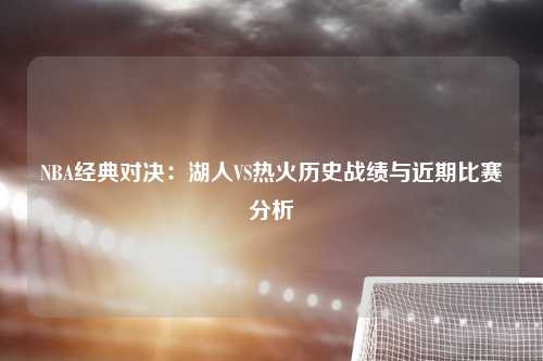 NBA经典对决：湖人VS热火历史战绩与近期比赛分析
