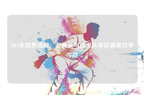 NBA东部焦点战：老鹰队与热火队季后赛席位争夺战