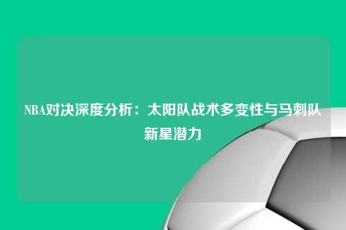 NBA对决深度分析：太阳队战术多变性与马刺队新星潜力