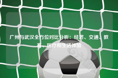 广州与武汉全方位对比分析：经济、交通、教育、医疗和生活体验