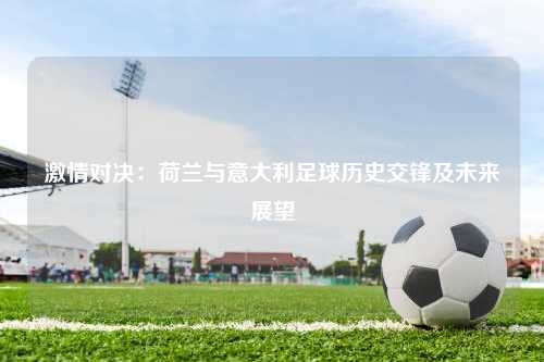 激情对决:荷兰与意大利足球历史交锋及未来展望