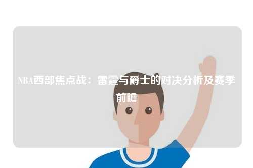 NBA西部焦点战:雷霆与爵士的对决分析及赛季前瞻
