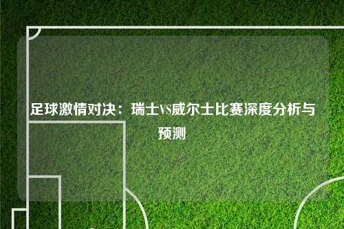 足球激情对决:瑞士VS威尔士比赛深度分析与预测