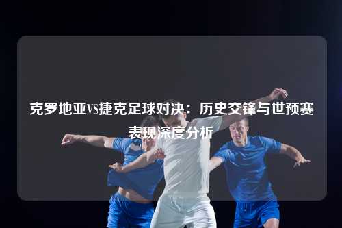克罗地亚VS捷克足球对决：历史交锋与世预赛表现深度分析