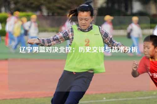 辽宁男篮对决北控：历史交锋与战术分析
