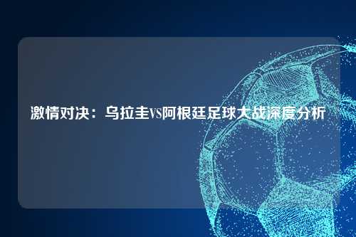 激情对决：乌拉圭VS阿根廷足球大战深度分析