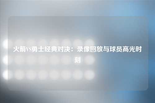 火箭VS勇士经典对决：录像回放与球员高光时刻