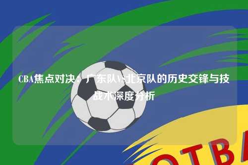 CBA焦点对决：广东队VS北京队的历史交锋与技战术深度分析