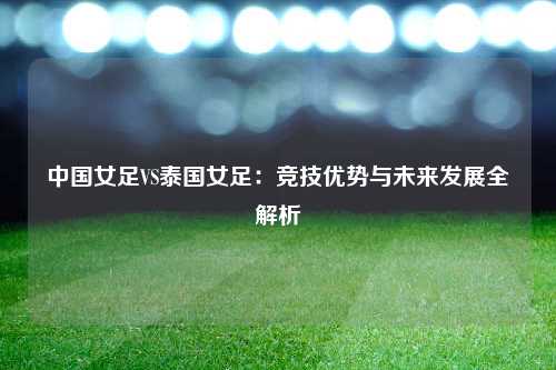 中国女足VS泰国女足：竞技优势与未来发展全解析