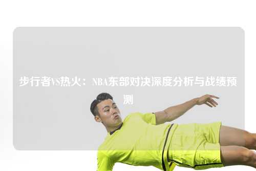 步行者VS热火：NBA东部对决深度分析与战绩预测