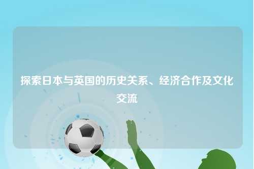 探索日本与英国的历史关系、经济合作及文化交流