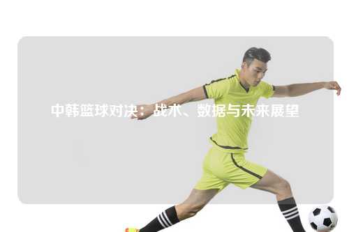 中韩篮球对决：战术、数据与未来展望