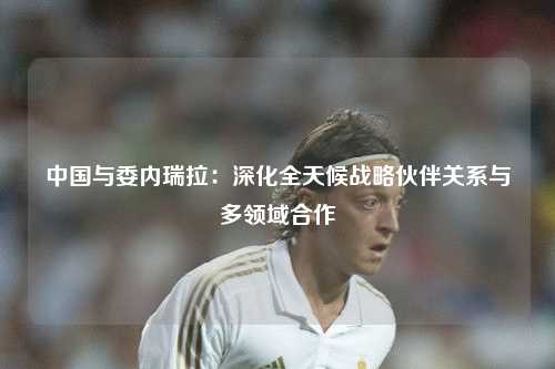 中国与委内瑞拉：深化全天候战略伙伴关系与多领域合作