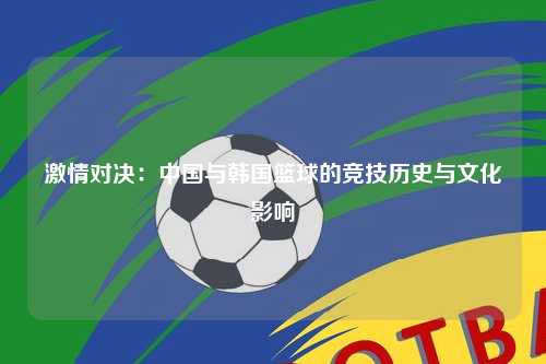 激情对决：中国与韩国篮球的竞技历史与文化影响