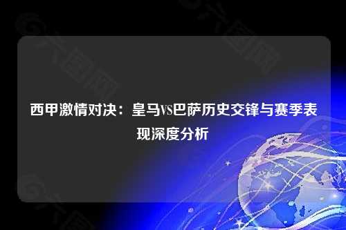 西甲激情对决：皇马VS巴萨历史交锋与赛季表现深度分析