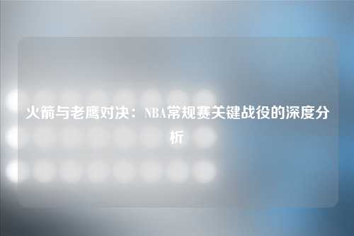 火箭与老鹰对决：NBA常规赛关键战役的深度分析