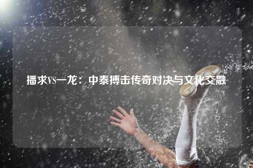 播求VS一龙：中泰搏击传奇对决与文化交融