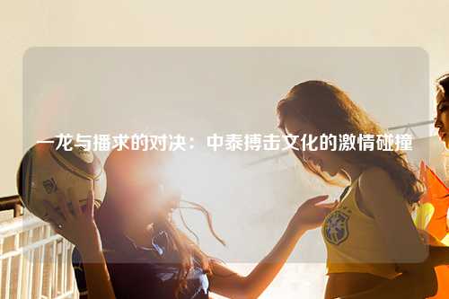 一龙与播求的对决：中泰搏击文化的激情碰撞