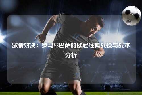 激情对决：罗马VS巴萨的欧冠经典战役与战术分析
