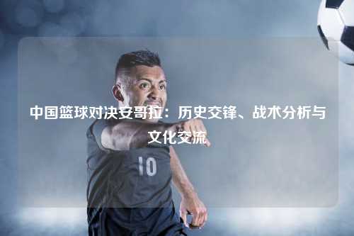 中国篮球对决安哥拉：历史交锋、战术分析与文化交流
