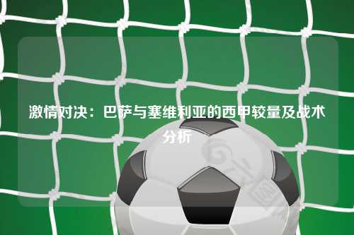 激情对决：巴萨与塞维利亚的西甲较量及战术分析