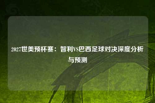 2027世美预杯赛：智利VS巴西足球对决深度分析与预测