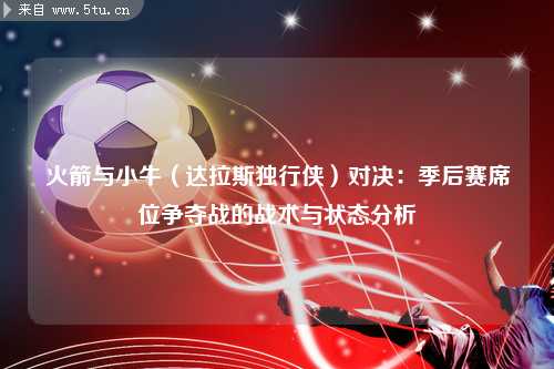 火箭与小牛（达拉斯独行侠）对决：季后赛席位争夺战的战术与状态分析