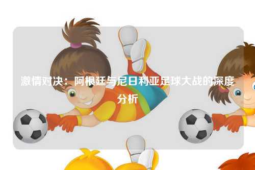 激情对决：阿根廷与尼日利亚足球大战的深度分析