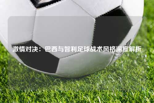 激情对决：巴西与智利足球战术风格深度解析