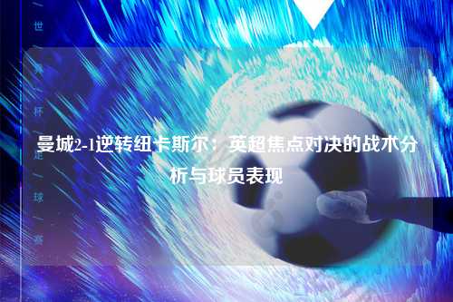 曼城2-1逆转纽卡斯尔：英超焦点对决的战术分析与球员表现