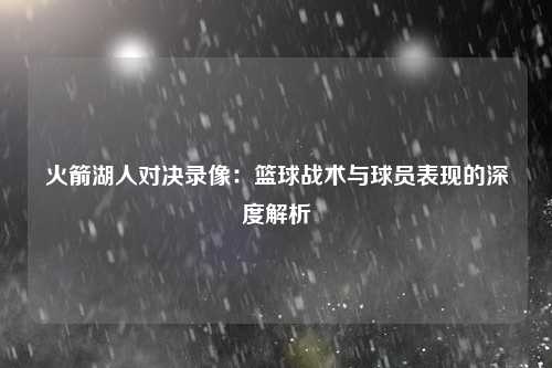 火箭湖人对决录像：篮球战术与球员表现的深度解析