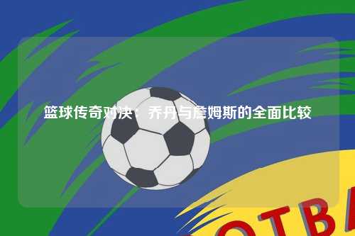 篮球传奇对决：乔丹与詹姆斯的全面比较