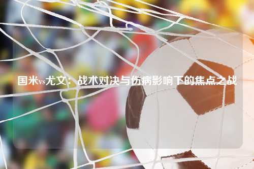 国米vs尤文：战术对决与伤病影响下的焦点之战