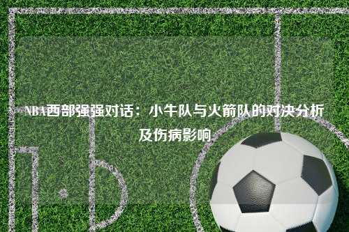 NBA西部强强对话：小牛队与火箭队的对决分析及伤病影响