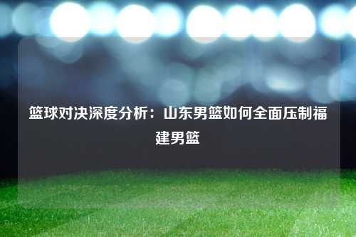 篮球对决深度分析：山东男篮如何全面压制福建男篮