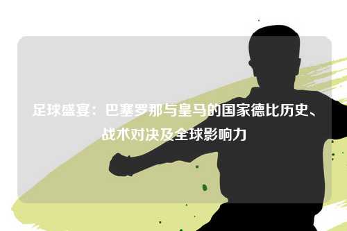 足球盛宴：巴塞罗那与皇马的国家德比历史、战术对决及全球影响力