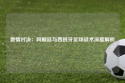 激情对决：阿根廷与西班牙足球战术深度解析